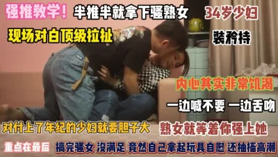 半推半就拿下骚熟女内心其实非常饥渴欠操『完整版看简阶』